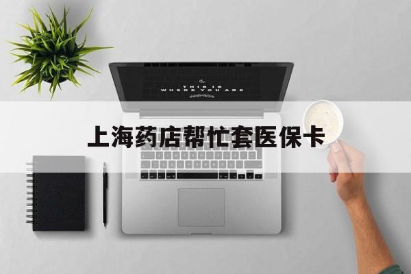 枣庄最新上海药店帮忙套医保卡方法分析(最方便真实的枣庄上海药店帮忙套医保卡怎么套方法)
